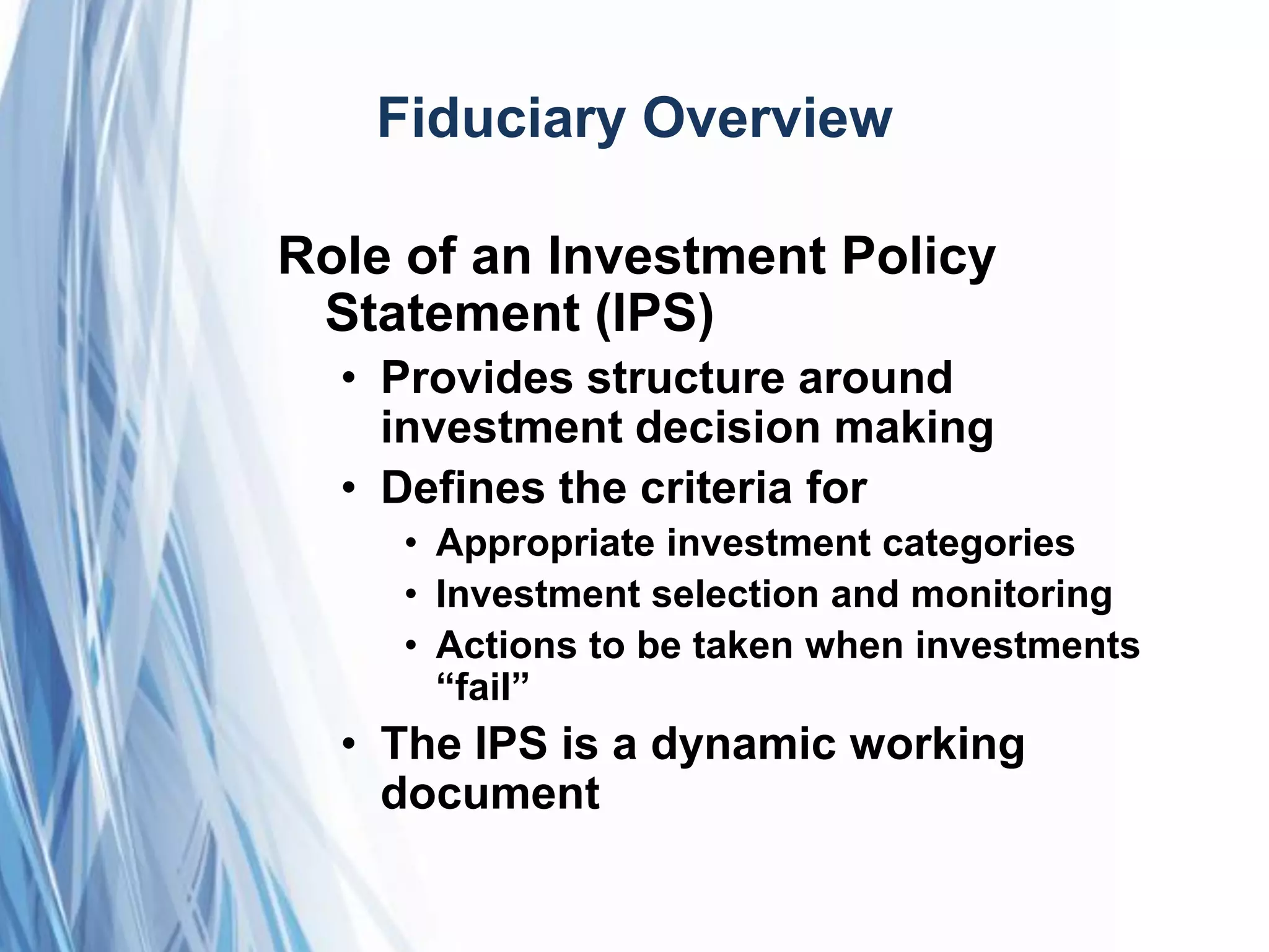 Fiduciary Overview
Role of an Investment Policy
Statement (IPS)
• Provides structure around
investment decision making
• Defines the criteria for
• Appropriate investment categories
• Investment selection and monitoring
• Actions to be taken when investments
―fail‖
• The IPS is a dynamic working
document
 