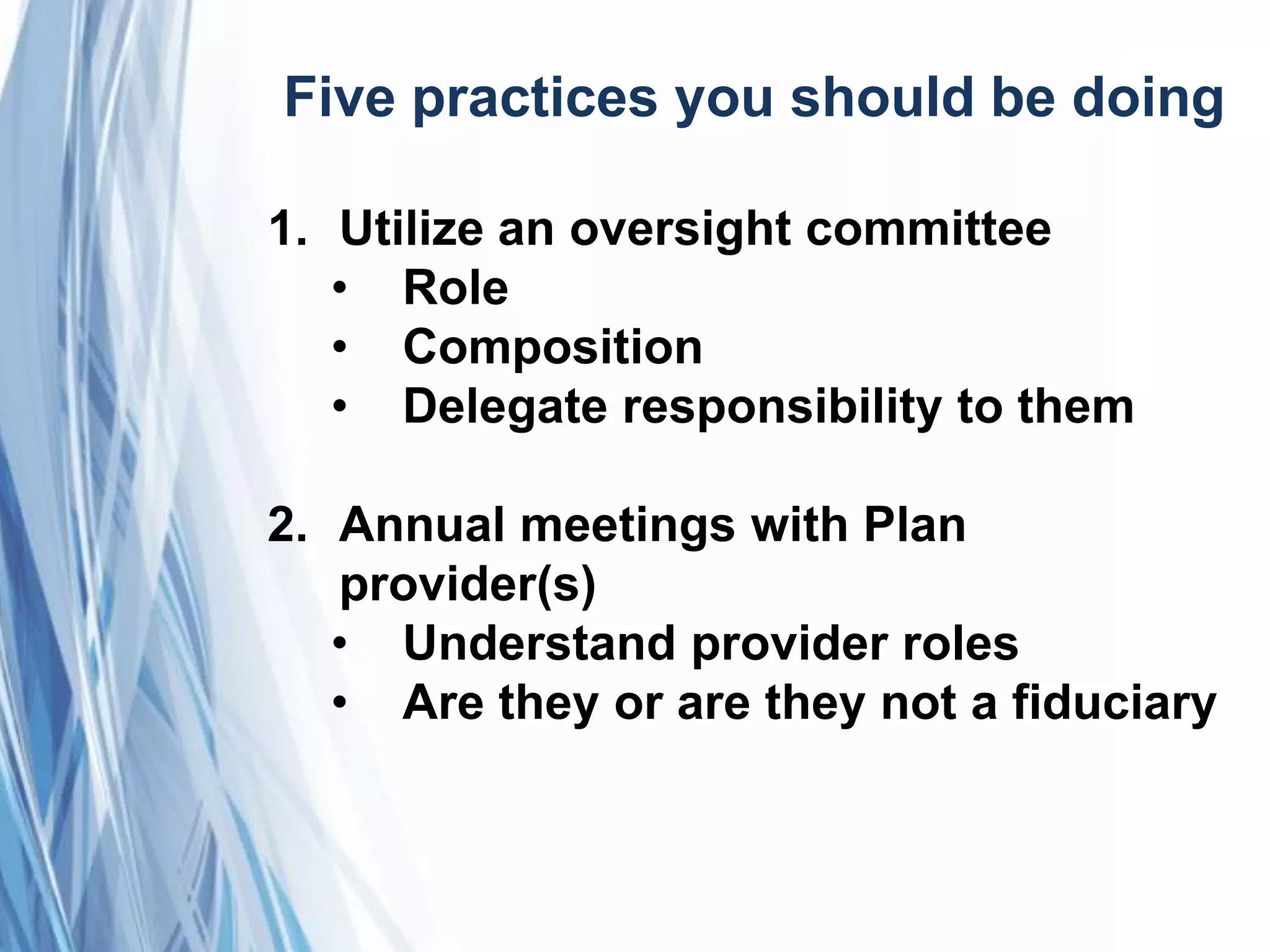Five practices you should be doing
1. Utilize an oversight committee
• Role
• Composition
• Delegate responsibility to them
2. Annual meetings with Plan
provider(s)
• Understand provider roles
• Are they or are they not a fiduciary
 