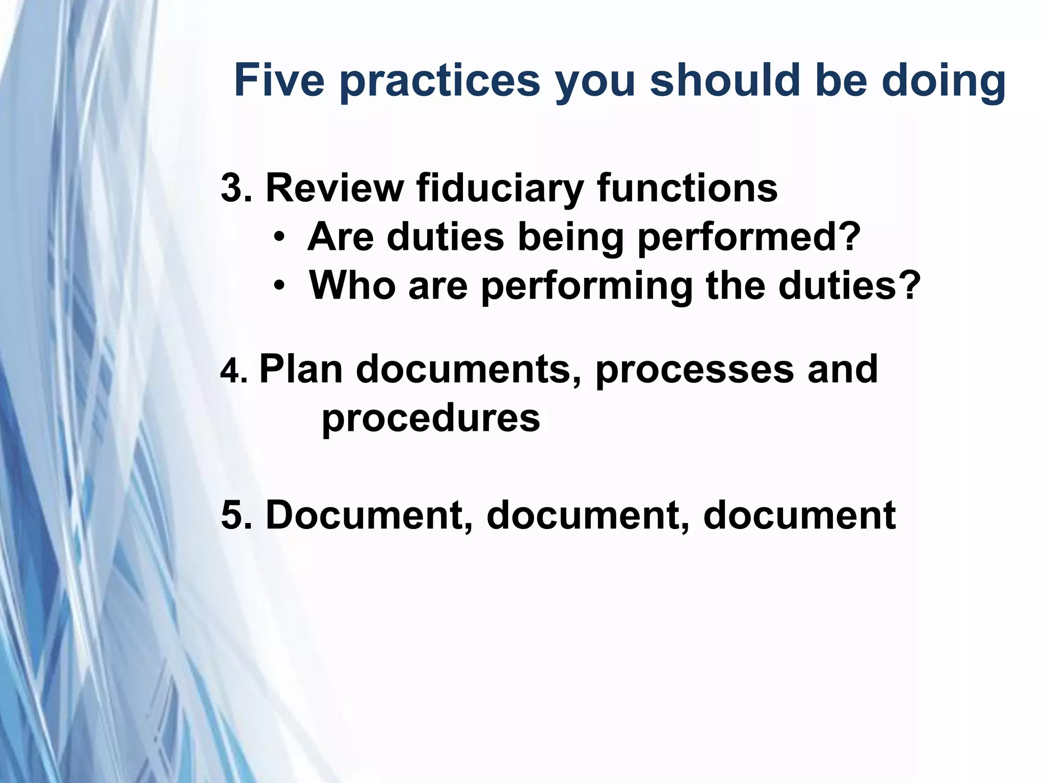 Five practices you should be doing
3. Review fiduciary functions
• Are duties being performed?
• Who are performing the duties?
4. Plan documents, processes and
procedures
5. Document, document, document
 