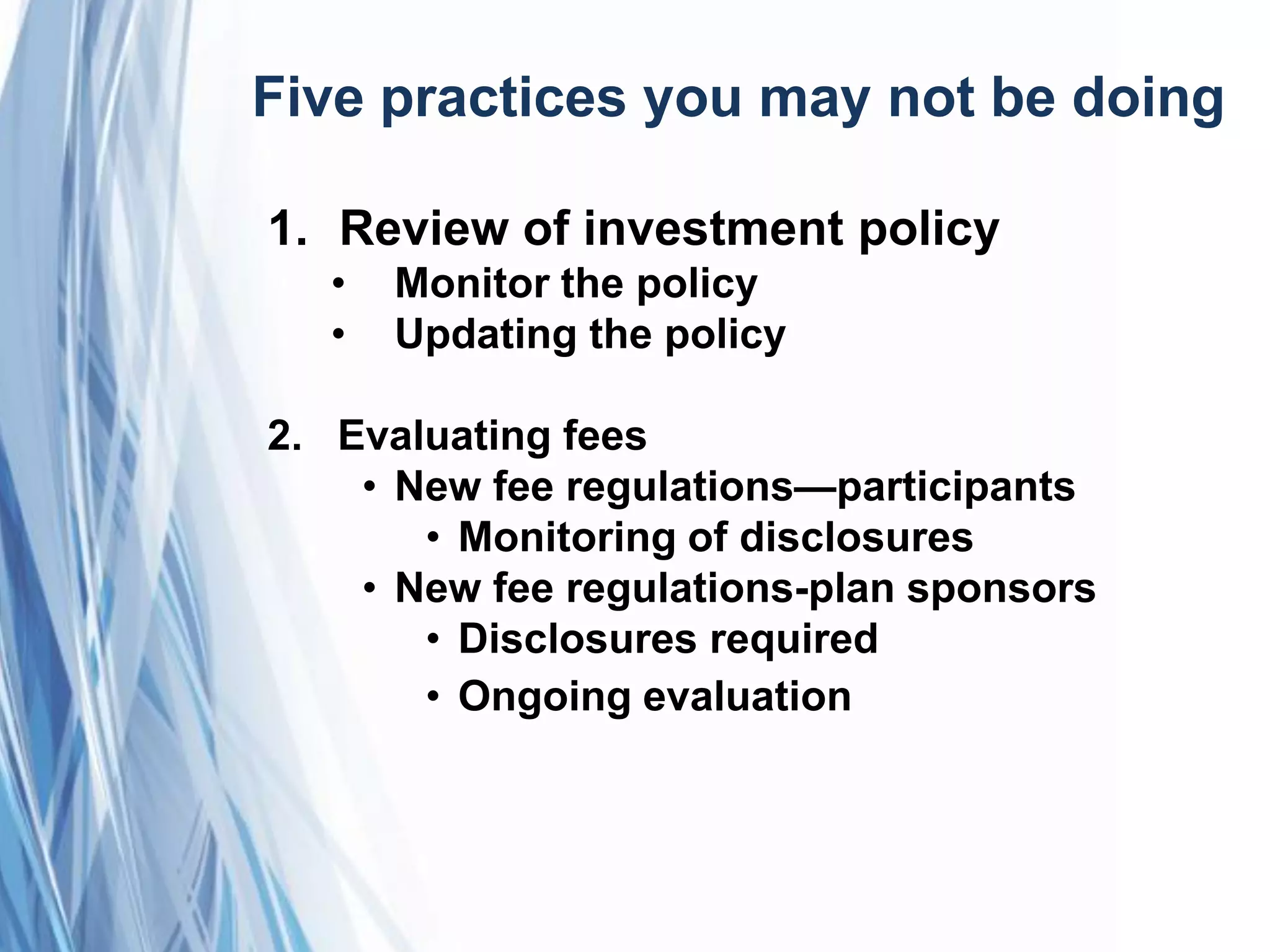 Five practices you may not be doing
1. Review of investment policy
• Monitor the policy
• Updating the policy
2. Evaluating fees
• New fee regulations—participants
• Monitoring of disclosures
• New fee regulations-plan sponsors
• Disclosures required
• Ongoing evaluation
 
