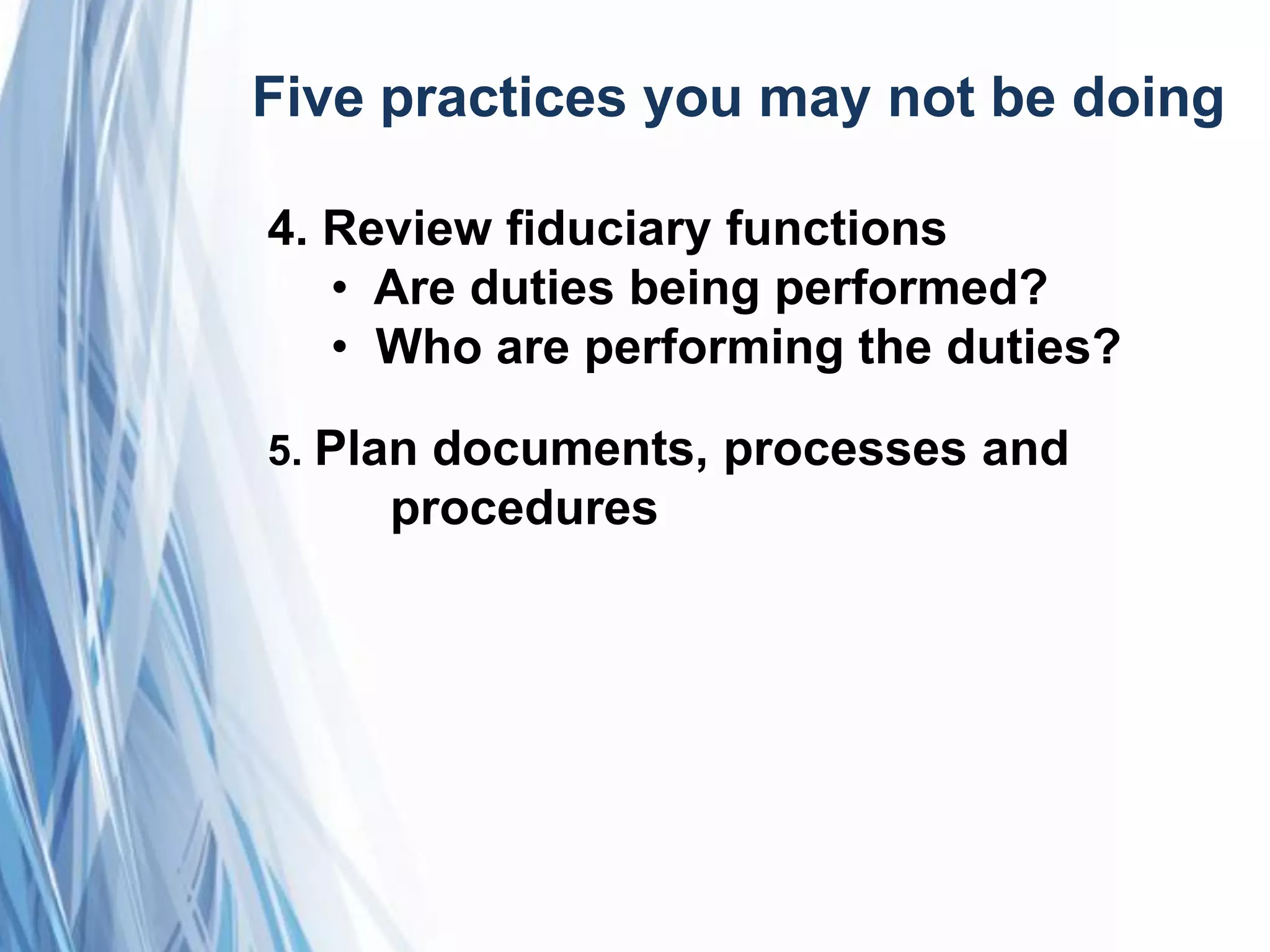 Five practices you may not be doing
4. Review fiduciary functions
• Are duties being performed?
• Who are performing the duties?
5. Plan documents, processes and
procedures
 