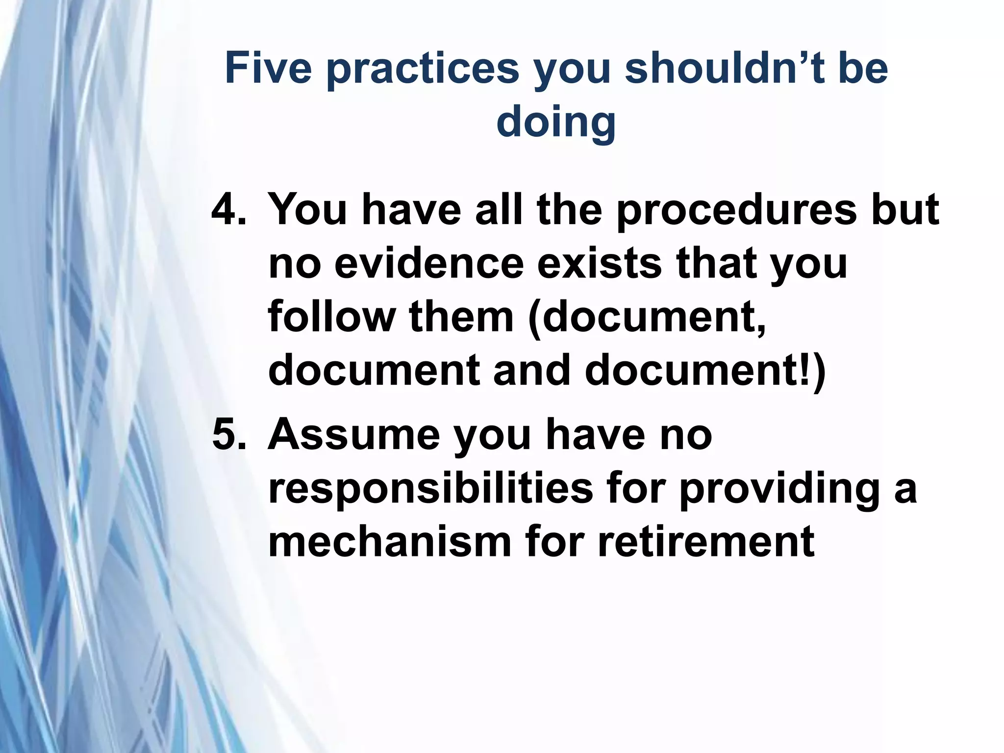 Five practices you shouldn’t be
doing
4. You have all the procedures but
no evidence exists that you
follow them (document,
document and document!)
5. Assume you have no
responsibilities for providing a
mechanism for retirement
 