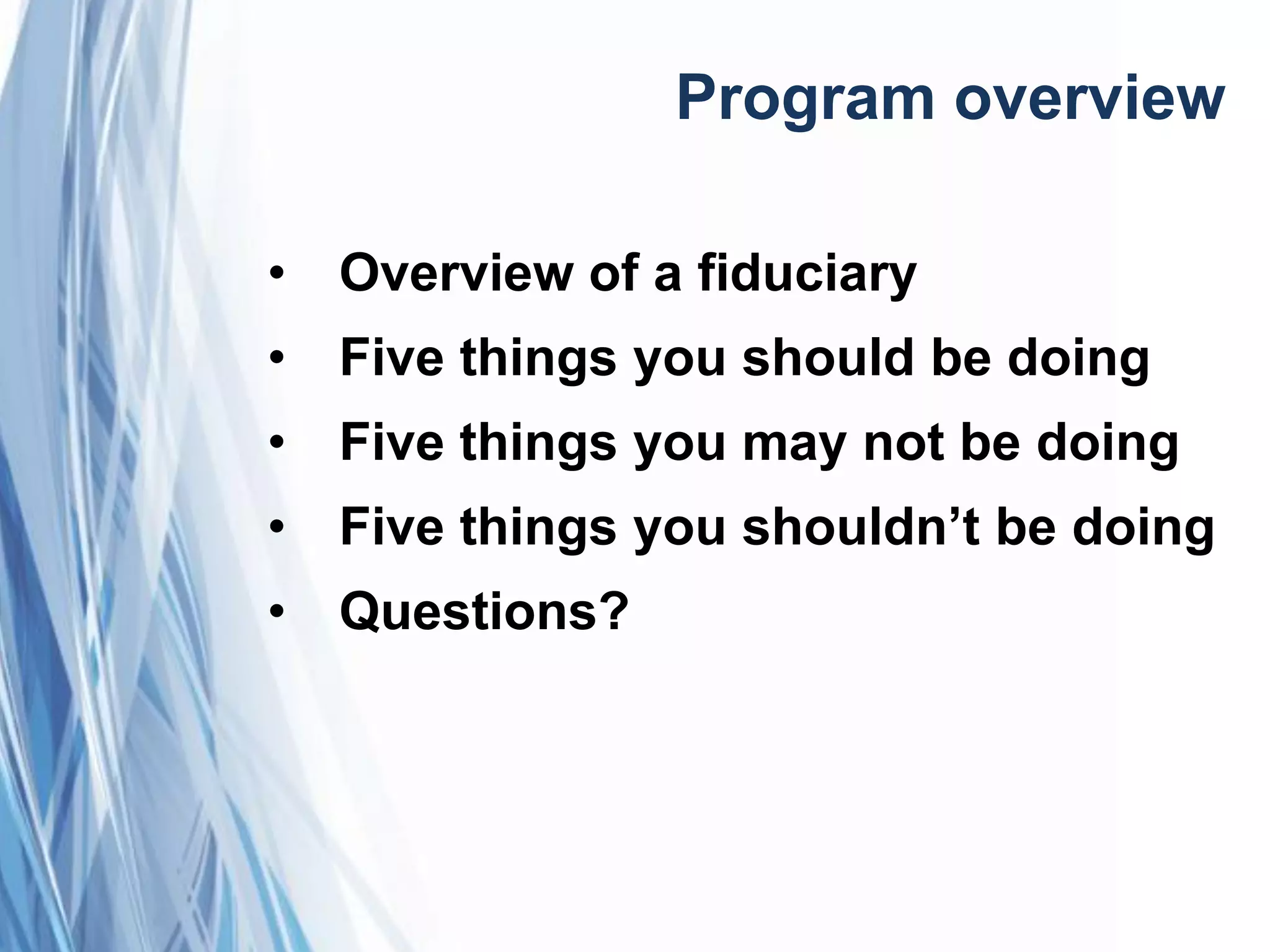 Program overview
• Overview of a fiduciary
• Five things you should be doing
• Five things you may not be doing
• Five things you shouldn’t be doing
• Questions?
 