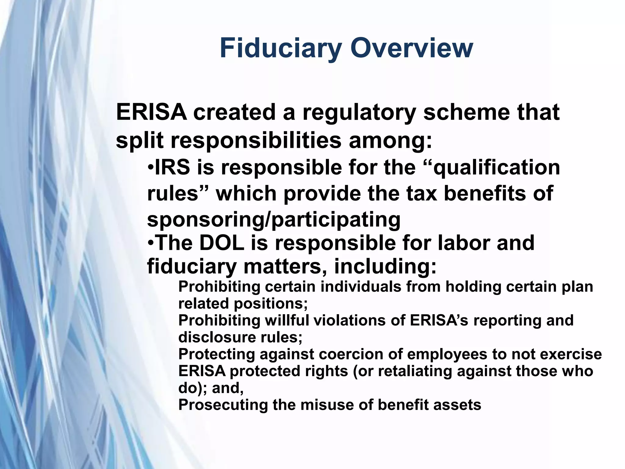 Fiduciary Overview
ERISA created a regulatory scheme that
split responsibilities among:
•IRS is responsible for the ―qualification
rules‖ which provide the tax benefits of
sponsoring/participating
•The DOL is responsible for labor and
fiduciary matters, including:
Prohibiting certain individuals from holding certain plan
related positions;
Prohibiting willful violations of ERISA’s reporting and
disclosure rules;
Protecting against coercion of employees to not exercise
ERISA protected rights (or retaliating against those who
do); and,
Prosecuting the misuse of benefit assets
 