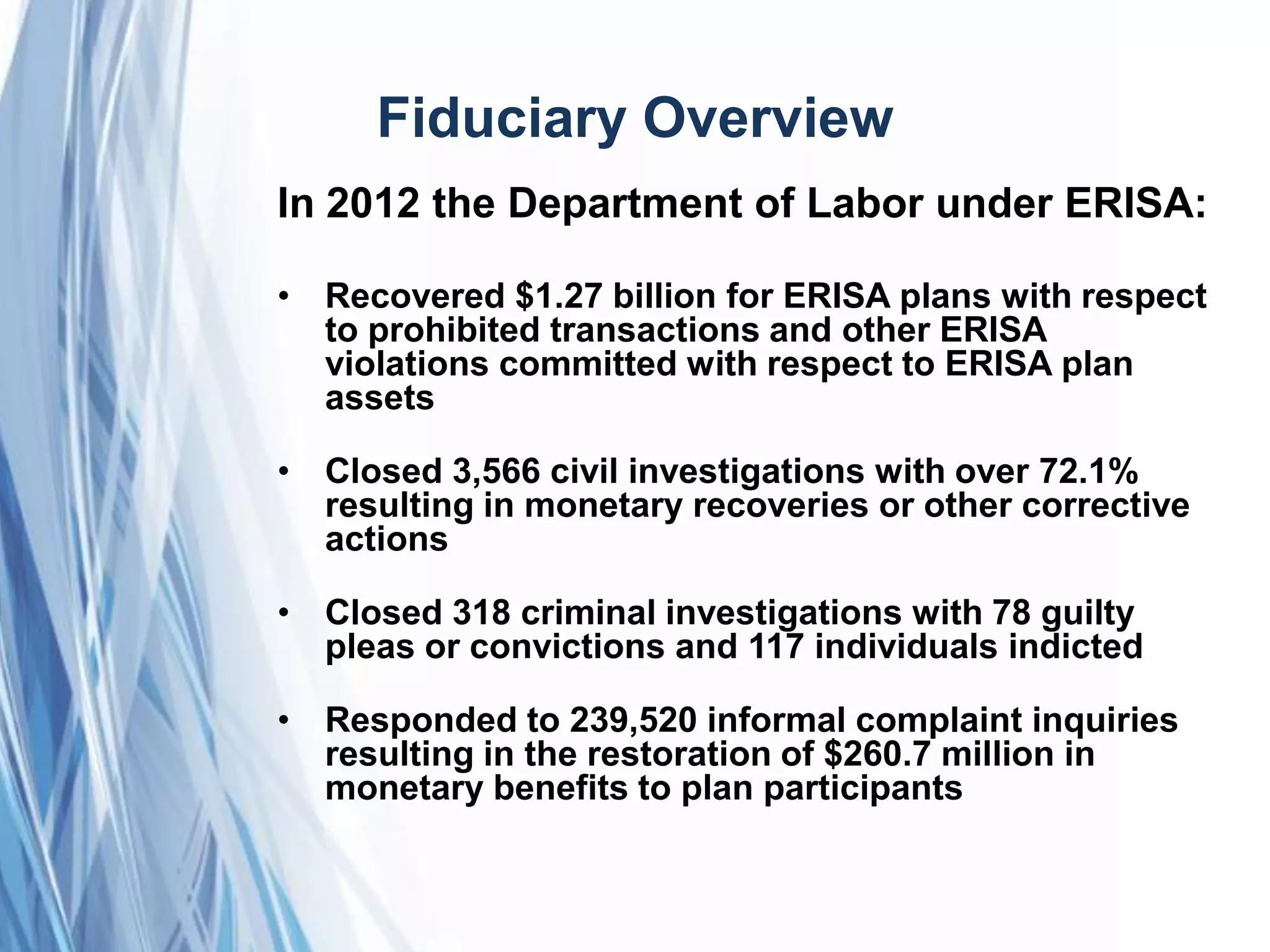 Fiduciary Overview
In 2012 the Department of Labor under ERISA:
• Recovered $1.27 billion for ERISA plans with respect
to prohibited transactions and other ERISA
violations committed with respect to ERISA plan
assets
• Closed 3,566 civil investigations with over 72.1%
resulting in monetary recoveries or other corrective
actions
• Closed 318 criminal investigations with 78 guilty
pleas or convictions and 117 individuals indicted
• Responded to 239,520 informal complaint inquiries
resulting in the restoration of $260.7 million in
monetary benefits to plan participants
 