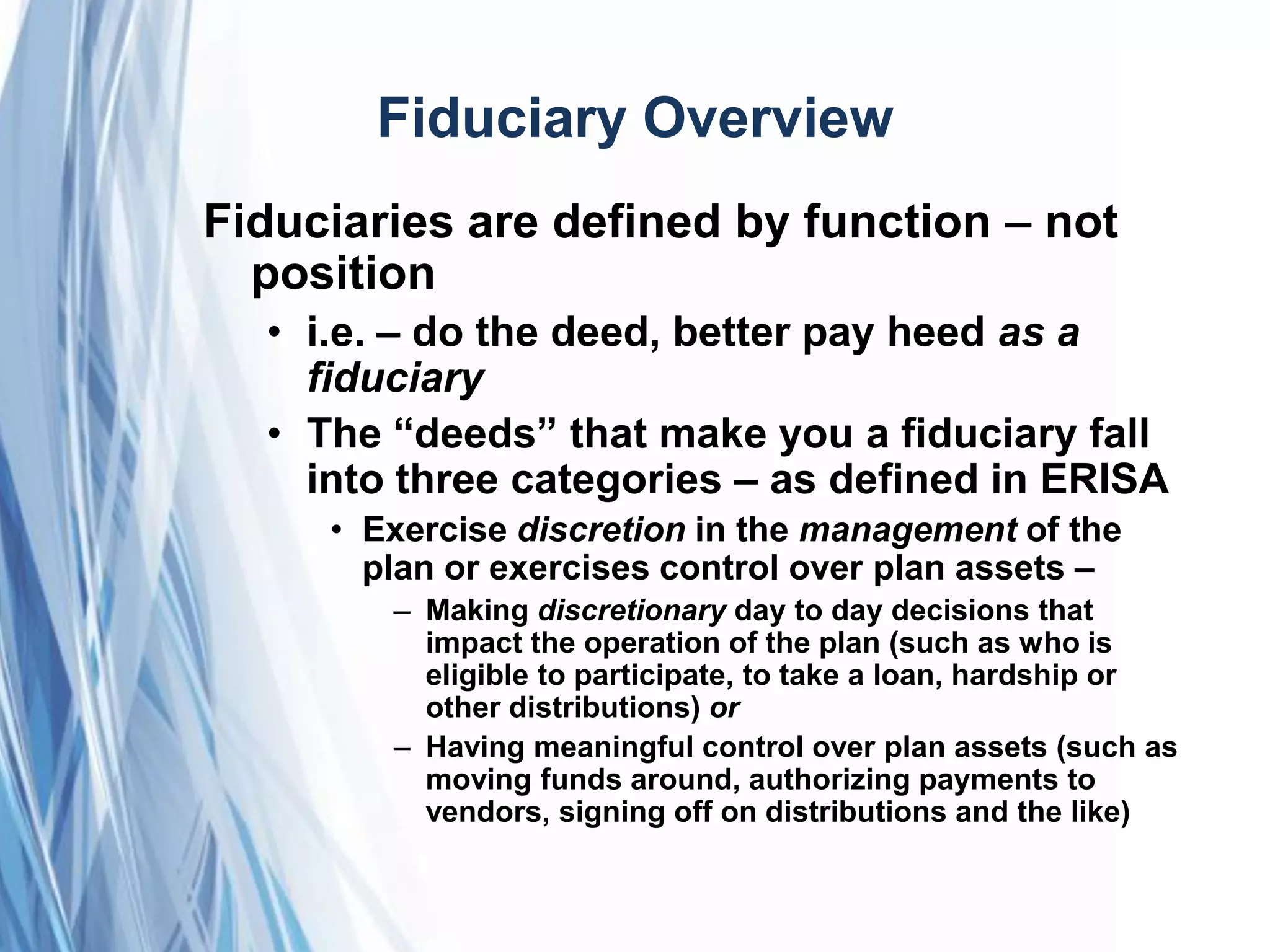 Fiduciary Overview
Fiduciaries are defined by function – not
position
• i.e. – do the deed, better pay heed as a
fiduciary
• The ―deeds‖ that make you a fiduciary fall
into three categories – as defined in ERISA
• Exercise discretion in the management of the
plan or exercises control over plan assets –
– Making discretionary day to day decisions that
impact the operation of the plan (such as who is
eligible to participate, to take a loan, hardship or
other distributions) or
– Having meaningful control over plan assets (such as
moving funds around, authorizing payments to
vendors, signing off on distributions and the like)
 