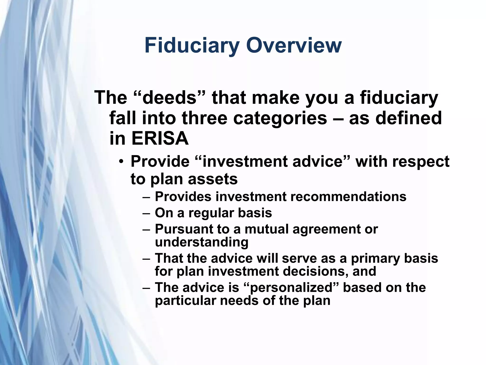 Fiduciary Overview
The ―deeds‖ that make you a fiduciary
fall into three categories – as defined
in ERISA
• Provide ―investment advice‖ with respect
to plan assets
– Provides investment recommendations
– On a regular basis
– Pursuant to a mutual agreement or
understanding
– That the advice will serve as a primary basis
for plan investment decisions, and
– The advice is ―personalized‖ based on the
particular needs of the plan
 