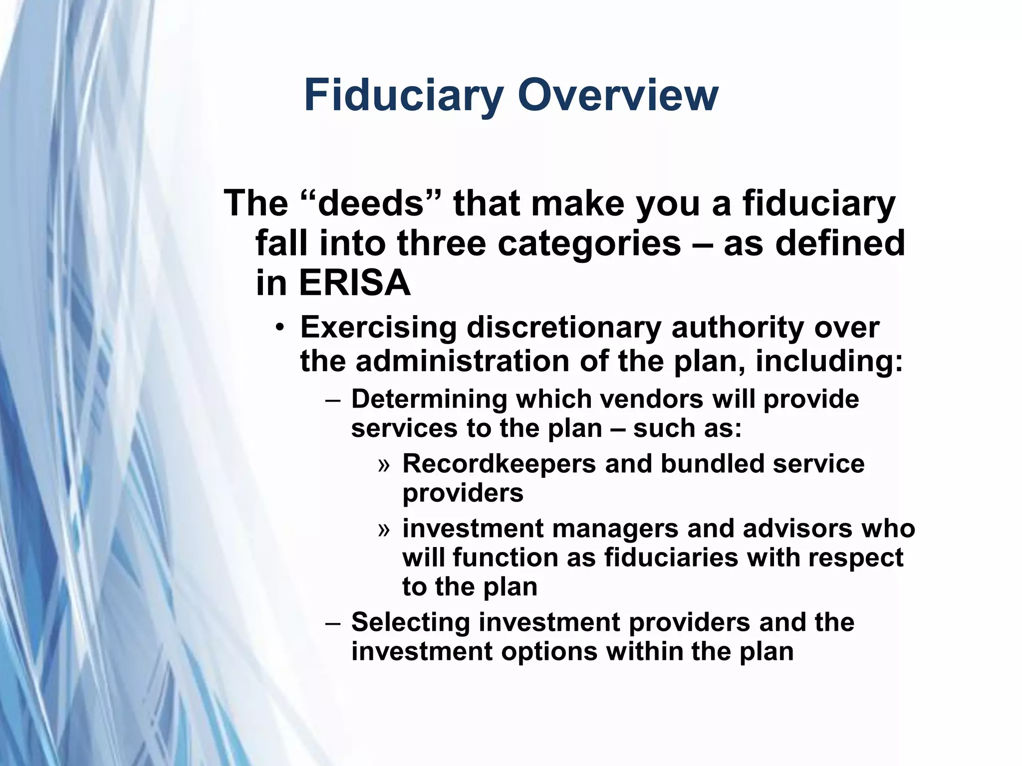 Fiduciary Overview
The ―deeds‖ that make you a fiduciary
fall into three categories – as defined
in ERISA
• Exercising discretionary authority over
the administration of the plan, including:
– Determining which vendors will provide
services to the plan – such as:
» Recordkeepers and bundled service
providers
» investment managers and advisors who
will function as fiduciaries with respect
to the plan
– Selecting investment providers and the
investment options within the plan
 