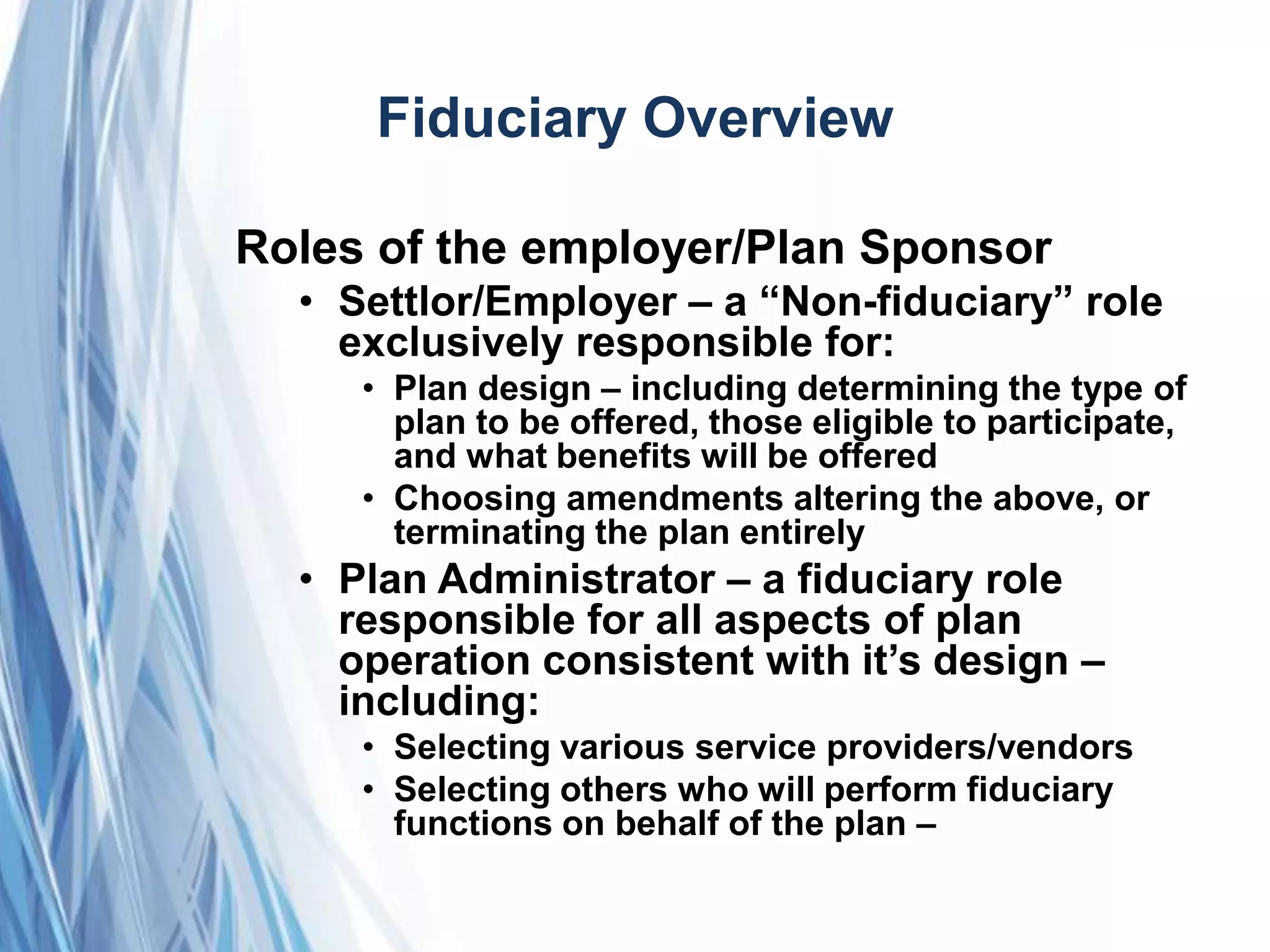 Fiduciary Overview
Roles of the employer/Plan Sponsor
• Settlor/Employer – a ―Non-fiduciary‖ role
exclusively responsible for:
• Plan design – including determining the type of
plan to be offered, those eligible to participate,
and what benefits will be offered
• Choosing amendments altering the above, or
terminating the plan entirely
• Plan Administrator – a fiduciary role
responsible for all aspects of plan
operation consistent with it’s design –
including:
• Selecting various service providers/vendors
• Selecting others who will perform fiduciary
functions on behalf of the plan –
 