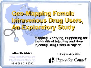 Geo-Mapping Female
 Intravenous Drug Users,
 An Exploratory Study
                     Mapping, Verifying, Supporting for
                     the Health of Injecting and Non-
                     Injecting Drug Users in Nigeria

  eHealth Africa                   In Partnership With
www.eHealthAfrica.org
Info@eHealthAfrica.org
  +234 809 515 0590
 