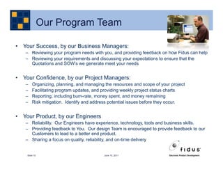 Our Program Team

• Your Success, by our Business Managers:
   – Reviewing your program needs with you, and providing feedback on how Fidus can help
   – Reviewing your requirements and discussing your expectations to ensure that the
     Quotations and SOW’s we generate meet your needs


• Your Confidence, by our Project Managers:
   –    Organizing, planning, and managing the resources and scope of your project
   –    Facilitating program updates, and providing weekly project status charts
   –    Reporting, including burn-rate, money spent, and money remaining
   –    Risk mitigation. Identify and address potential issues before they occur.


• Your Product, by our Engineers
   – Reliability. Our Engineers have experience, technology, tools and business skills.
   – Providing feedback to You. Our design Team is encouraged to provide feedback to our
     Customers to lead to a better end product.
   – Sharing a focus on quality, reliability, and on-time delivery


    Slide 10                              June 15, 2011
 