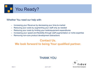 You Ready?

Whether You need our help with:

   –    Increasing your Revenue by decreasing your time-to-market
   –    Reducing your costs by augmenting your staff only as needed
   –    Reducing your costs by limiting your tools/equipment expenditures
   –    Increasing your speed and flexibility through staff augmentation or niche expertise
   –    Removing non-core product development distractions

                            Contact Us.
                                  .
           We look forward to being Your qualified partner.



                                      THANK YOU

    Slide 12                                June 15, 2011
 