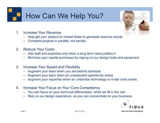 How Can We Help You?

1.      Increase Your Revenue
        – Help get your product to market faster to generate revenue sooner
        – Complete projects in parallel, not serially

2.      Reduce Your Costs
        – Add staff and expertise only when a long term need justifies it
        – Minimize your capital purchases by relying on our design tools and equipment

3.      Increase Your Speed and Flexibility
        – Augment your team when you are behind schedule
        – Augment your team when an unexpected opportunity arises
        – Augment your expertise when an unfamiliar technology or in-lab crisis arises

4.      Increase Your Focus on Your Core Competency
        – You can focus on your technical differentiator, while we fill in the rest
        – Rely on our design experience, so you can concentrate on your business



     Slide 2                               June 15, 2011
 