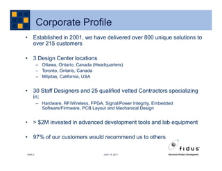 Corporate Profile
• Established in 2001, we have delivered over 800 unique solutions to
  over 215 customers

• 3 Design Center locations
          – Ottawa, Ontario, Canada (Headquarters)
          – Toronto, Ontario, Canada
          – Milpitas, California, USA


• 30 Staff Designers and 25 qualified vetted Contractors specializing
  in:
          – Hardware, RF/Wireless, FPGA, Signal/Power Integrity, Embedded
            Software/Firmware, PCB Layout and Mechanical Design


• > $2M invested in advanced development tools and lab equipment

• 97% of our customers would recommend us to others

Slide 3                                  June 15, 2011
 