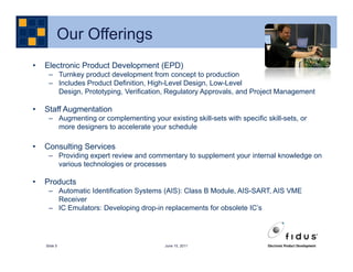 Our Offerings
•   Electronic Product Development (EPD)
     – Turnkey product development from concept to production
     – Includes Product Definition, High-Level Design, Low-Level
       Design, Prototyping, Verification, Regulatory Approvals, and Project Management

•   Staff Augmentation
     – Augmenting or complementing your existing skill-sets with specific skill-sets, or
       more designers to accelerate your schedule

•   Consulting Services
     – Providing expert review and commentary to supplement your internal knowledge on
       various technologies or processes

•   Products
     – Automatic Identification Systems (AIS): Class B Module, AIS-SART, AIS VME
       Receiver
     – IC Emulators: Developing drop-in replacements for obsolete IC’s




    Slide 5                               June 15, 2011
 