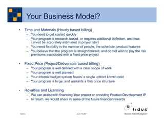 Your Business Model?
•    Time and Materials (Hourly based billing)
          – You need to get started quickly
          – Your program is research-based, or requires additional definition, and thus
            cannot be accurately estimated at project start
          – You need flexibility in the number of people, the schedule, product features
          – You believe that the program is straightforward, and do not wish to pay the risk
            premiums associated with a fixed price project

•    Fixed Price (Project/Deliverable based billing)
          –   Your program is well defined with a clear scope of work
          –   Your program is well planned
          –   Your internal budget system favors’ a single upfront known cost
          –   Your program is large, and warrants a firm price structure

•    Royalties and Licensing
          – We can assist with financing Your project or providing Product Development IP
          – In return, we would share in some of the future financial rewards



Slide 6                                      June 15, 2011
 