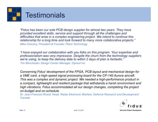 Testimonials
“Fidus has been our sole PCB design supplier for almost two years. They have
provided excellent skills, service and support through all the challenges and
difficulties that arise in a complex engineering project. We intend to continue this
relationship for a long time and look forward to many more collaborative projects.”
Mike Chenery, President & Founder, Pliant Technology

“I have enjoyed our collaboration with you folks on this program. Your expertise and
professionalism was very impressive. Despite the churn from the technology suppliers
we’re using, to keep the delivery date to within 2 days of plan is fantastic.”
Tim Winchester, Design Center Manager, Opnext Inc.


Concerning Fidus' development of the FPGA, PCB layout and mechanical design for
a VME card, a high-speed signal processing board for the CP-140 Aurora aircraft.
This was a complex and dynamic project. We needed a high-performance product in
a compact, lightweight and resilient package that withstands a harsh environment and
high vibrations. Fidus accommodated all our design changes, completing the project
on-budget and on-schedule.
Dr. Jean-Francois Rivest, Head, Radar Electronic Warfare, Defence Research and Development
Canada



Slide 13                                 June 15, 2011
 