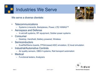 Industries We Serve
We serve a diverse clientele:

• Telecommunications
       – Systems Linecards, Backplanes, Power, LTE/ WiMAX™
• Aerospace and Defense
       – In aircraft systems, RF equipment, Soldier power systems
• Consumer
       – Desktop, Handheld, Battery powered, Wireless
• Semiconductors
       – Eval/Ref/Demo boards, FPGA-based ASIC emulation, IC level simulation
• Industrial/Automotive Controls
       – Air quality sensors, OBD-II systems, Rail transport automation
• Medical
       – Functional testers, Analyzers




 Slide 4                                 June 15, 2011
 