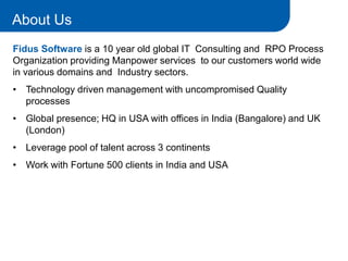 1
Fidus Software is a 10 year old global IT Consulting and RPO Process
Organization providing Manpower services to our customers world wide
in various domains and Industry sectors.
• Technology driven management with uncompromised Quality
processes
• Global presence; HQ in USA with offices in India (Bangalore) and UK
(London)
• Leverage pool of talent across 3 continents
• Work with Fortune 500 clients in India and USA
About Us
 