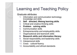 Learning and Teaching Policy
Graduate attributes
  1.  Information and communication technology
      knowledge and skills
  2. Self‐directed, lifelong learning skills
  3. Critical and creative thinking skills
  4. Problem‐solving skills
  5. Communication skills
  6. Entrepreneurship and employability skills
  7. Organizational and teamwork skills
  8. Research skills and information literacy
  9. Social responsibility and leadership skills
  10. Interpersonal skills
  11. Cross‐cultural fluency
  12. Accountability and ethical standards
 