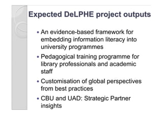 Expected DeLPHE project outputs

     An evidence-based framework for
      embedding information literacy into
      university programmes
     Pedagogical training programme for
      library professionals and academic
      staff
     Customisation of global perspectives
      from best practices
     CBU and UAD: Strategic Partner
      insights
 