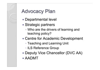 Advocacy Plan
 Departmental level
 Strategic partners
    ◦ Who are the drivers of learning and
      teaching policy?
   Centre for Academic Development
    ◦ Teaching and Learning Unit
    ◦ ILS Reference Group
 Deputy Vice Chancellor (DVC AA)
 AADMT
 