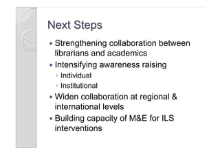 Next Steps
 Strengthening collaboration between
  librarians and academics
 Intensifying awareness raising
    ◦ Individual
    ◦ Institutional
 Widen collaboration at regional &
  international levels
 Building capacity of M&E for ILS
  interventions
 