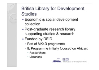 British Library for Development
Studies
 Economic & social development
  collection
 Post-graduate research library
  supporting studies & research
 Funded by DFID
    ◦ Part of MK4D programme
    ◦ IL Programme initially focused on African:
      Researchers
      Librarians
 