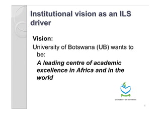 Institutional vision as an ILS
driver

Vision:
University of Botswana (UB) wants to
 be:
 A leading centre of academic
 excellence in Africa and in the
 world



                                       6
 