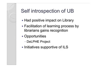 Self introspection of UB
   Had positive impact on Library
   Facilitation of learning process by
    librarians gains recognition
   Opportunities
    ◦ DeLPHE Project
   Initiatives supportive of ILS
 