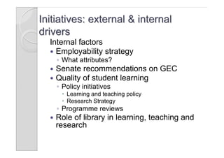 Initiatives: external & internal
drivers
  Internal factors
   Employability strategy
      ◦ What attributes?
     Senate recommendations on GEC
     Quality of student learning
      ◦ Policy initiatives
        Learning and teaching policy
        Research Strategy
      ◦ Programme reviews
     Role of library in learning, teaching and
      research
 