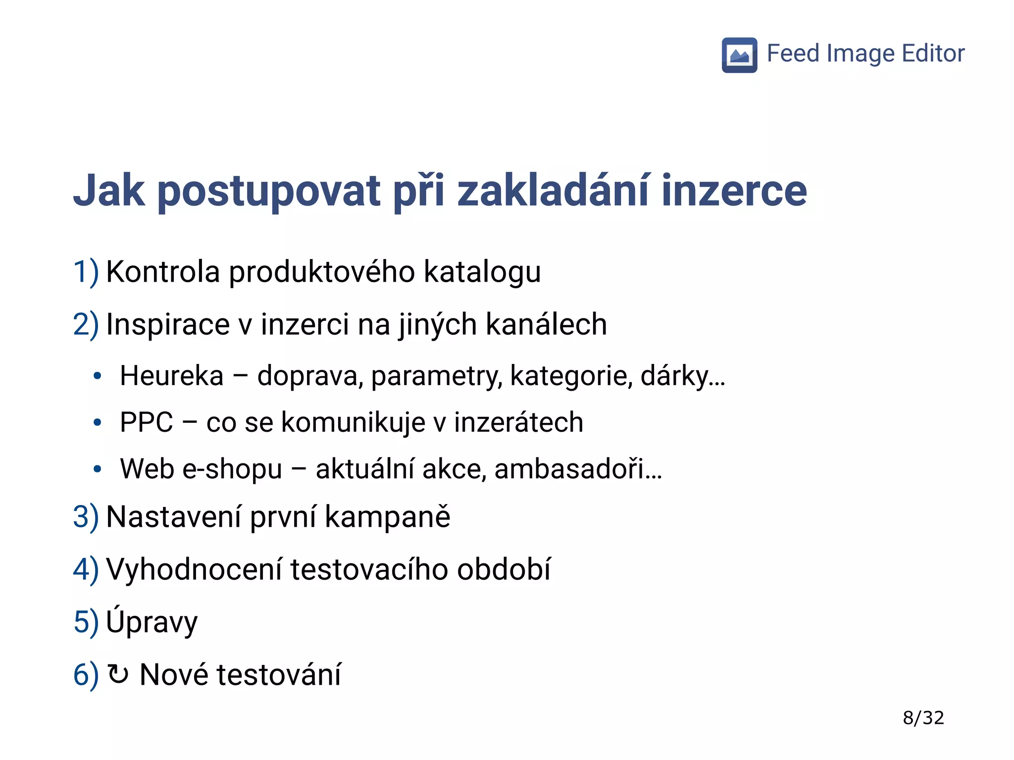 8/32
Feed Image Editor
Jak postupovat při zakladání inzerce
1) Kontrola produktového katalogu
2) Inspirace v inzerci na jiných kanálech
● Heureka – doprava, parametry, kategorie, dárky…
● PPC – co se komunikuje v inzerátech
● Web e-shopu – aktuální akce, ambasadoři…
3) Nastavení první kampaně
4) Vyhodnocení testovacího období
5) Úpravy
6) ↻ Nové testování
 
