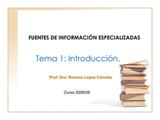 FUENTES DE INFORMACIÓN ESPECIALIZADAS Tema 1:  Introducción. Curso 2008/09 Prof. Dra. Rosana López Carreño 