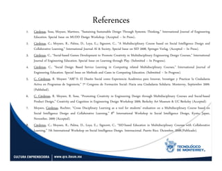 References
1.   Cárdenas, Sosa, Moysen, Martínez, “Sustaining Sustainable Design Through Systemic Thinking,” International Journal of Engineering
     Education. Special Issue on MUDD Design Workshop. (Accepted – In Press)..
2.   Cárdenas, C.; Moysen, R., Palma, D., Loya, E.,; Signoret, C., “A Multidisciplinary Course based on Social Intelligence Design and
     Collaborative Learning,” International Journal AI & Society, Special Issue on SID 2008, Springer Verlag. (Accepted – In Press).
3.   Cárdenas, C., “Social-based Games Development to Promote Creativity in Multidisciplinary Engineering Design Courses,” International
     Journal of Engineering Education. Special Issue on Learning through Play. (Submitted – In Progress).
4.   Cárdenas, C., “Social Design Based Service Learning in Computing related Multidisciplinary Courses,” International Journal of
     Engineering Education. Special Issue on Methods and Cases in Computing Education. (Submitted – In Progress).
5.   C. Cárdenas, R. Moysen “ABI2-S: El Diseño Social como Experiencia Académica para Innovar, Investigar y Practicar la Ciudadanía
     Activa en Programas de Ingeniería,” 7º Congreso de Formación Social: Hacia una Ciudadanía Solidaria. Monterrey, Septiembre 2009.
     (Published).
6.   C. Cárdenas, R. Moysen, R. Sosa, “Promoting Creativity in Engineering Design through Multidisciplinary Courses and Social-based
     Product Design,” Creativity and Cognition in Engineering Design Workshop 2009, Berkeley Art Museum & UC Berkeley (Accepted).
7.   Moysen, Cárdenas, Ruchter, “Cross Disciplinary Learning as a tool for students’ evaluation on a Multidisciplinary Course based on
     Social Intelligence Design and Collaborative Learning,” 8th International Workshop in Social Intelligence Design, Kyoto, Japan,
     November, 2009 (Accepted).
8.   Cárdenas, C.; Moysen, R., Palma, D., Loya, E.,; Signoret, C., “SID-based Education in Multidisciplinary Courses with Collaborative
     Learning,” 7th International Workshop on Social Intelligence Design. Internacional. Puerto Rico. Diciembre. 2008.(Publicado).
 