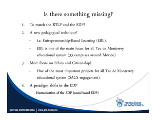 Is there something missing?
1. To match the RTLP and the EDP?
2. A new pedagogical technique?
   – i.e. Entrepreneurship-Based Learning (EBL).
   – EBL is one of the main focus for all Tec de Monterrey
       educational system (33 campuses around México).
3. More focus on Ethics and Citizenship?
   – One of the most important projects for all Tec de Monterrey
       educational system (SACS engagement).
4. A paradigm shifts in the EDP
   –    Humanization of the EDP (social-based EDP)
                                (social-
 