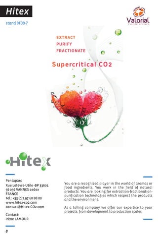 Hitex
stand 9F39-7

Pentaparc
Rue Lefevre-Utile -BP 33601
̀
56 036 VANNES cedex
FRANCE
Tel.: +33 (0)2.97.68.88.88
www.hitex-co2.com
contact@Hitex-CO2.com
Contact:
Irène LAMOUR
8

You are a recognized player in the world of aromas or
food ingredients. You work in the field of natural
products. You are looking for extraction-fractionationpurification technologies which respect the products
and the environment.
As a tolling company we offer our expertise to your
projects: from development to production scales.

 