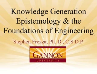 Knowledge Generation
Epistemology & the
Foundations of Engineering
Stephen Frezza, Ph. D., C.S.D.P.

FIE 2013

1

 