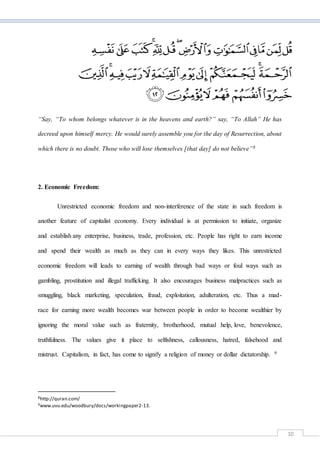 10
“Say, “To whom belongs whatever is in the heavens and earth?” say, “To Allah” He has
decreed upon himself mercy. He would surely assemble you for the day of Resurrection, about
which there is no doubt. Those who will lose themselves [that day] do not believe”8
2. Economic Freedom:
Unrestricted economic freedom and non-interference of the state in such freedom is
another feature of capitalist economy. Every individual is at permission to initiate, organize
and establish any enterprise, business, trade, profession, etc. People has right to earn income
and spend their wealth as much as they can in every ways they likes. This unrestricted
economic freedom will leads to earning of wealth through bad ways or foul ways such as
gambling, prostitution and illegal trafficking. It also encourages business malpractices such as
smuggling, black marketing, speculation, fraud, exploitation, adulteration, etc. Thus a mad-
race for earning more wealth becomes war between people in order to become wealthier by
ignoring the moral value such as fraternity, brotherhood, mutual help, love, benevolence,
truthfulness. The values give it place to selfishness, callousness, hatred, falsehood and
mistrust. Capitalism, in fact, has come to signify a religion of money or dollar dictatorship. 9
8http://quran.com/
9www.uvu.edu/woodbury/docs/workingpaper2-13.
 
