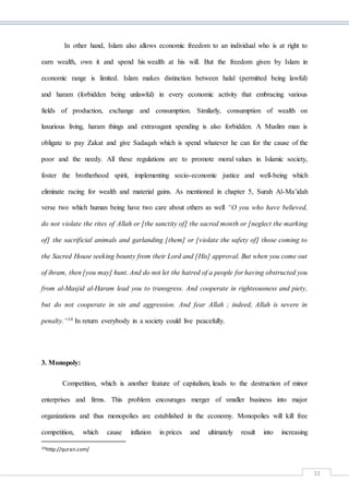 11
In other hand, Islam also allows economic freedom to an individual who is at right to
earn wealth, own it and spend his wealth at his will. But the freedom given by Islam in
economic range is limited. Islam makes distinction between halal (permitted being lawful)
and haram (forbidden being unlawful) in every economic activity that embracing various
fields of production, exchange and consumption. Similarly, consumption of wealth on
luxurious living, haram things and extravagant spending is also forbidden. A Muslim man is
obligate to pay Zakat and give Sadaqah which is spend whatever he can for the cause of the
poor and the needy. All these regulations are to promote moral values in Islamic society,
foster the brotherhood spirit, implementing socio-economic justice and well-being which
eliminate racing for wealth and material gains. As mentioned in chapter 5, Surah Al-Ma’idah
verse two which human being have two care about others as well “O you who have believed,
do not violate the rites of Allah or [the sanctity of] the sacred month or [neglect the marking
of] the sacrificial animals and garlanding [them] or [violate the safety of] those coming to
the Sacred House seeking bounty from their Lord and [His] approval. But when you come out
of ihram, then [you may] hunt. And do not let the hatred of a people for having obstructed you
from al-Masjid al-Haram lead you to transgress. And cooperate in righteousness and piety,
but do not cooperate in sin and aggression. And fear Allah ; indeed, Allah is severe in
penalty.”10 In return everybody in a society could live peacefully.
3. Monopoly:
Competition, which is another feature of capitalism, leads to the destruction of minor
enterprises and firms. This problem encourages merger of smaller business into major
organizations and thus monopolies are established in the economy. Monopolies will kill free
competition, which cause inflation in prices and ultimately result into increasing
10http://quran.com/
 