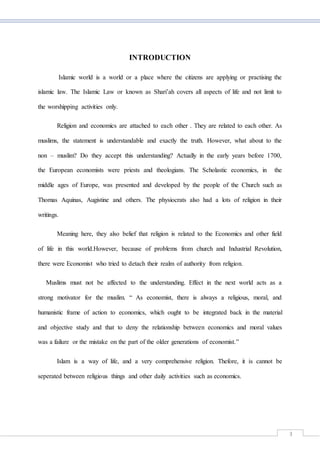 3
INTRODUCTION
Islamic world is a world or a place where the citizens are applying or practising the
islamic law. The Islamic Law or known as Shari’ah covers all aspects of life and not limit to
the worshipping activities only.
Religion and economics are attached to each other . They are related to each other. As
muslims, the statement is understandable and exactly the truth. However, what about to the
non – muslim? Do they accept this understanding? Actually in the early years before 1700,
the European economists were priests and theologians. The Scholastic economics, in the
middle ages of Europe, was presented and developed by the people of the Church such as
Thomas Aquinas, Augistine and others. The physiocrats also had a lots of religion in their
writings.
Meaning here, they also belief that religion is related to the Economics and other field
of life in this world.However, because of problems from church and Industrial Revolution,
there were Economist who tried to detach their realm of authority from religion.
Muslims must not be affected to the understanding. Effect in the next world acts as a
strong motivator for the muslim. “ As economist, there is always a religious, moral, and
humanistic frame of action to economics, which ought to be integrated back in the material
and objective study and that to deny the relationship between economics and moral values
was a failure or the mistake on the part of the older generations of economist.”
Islam is a way of life, and a very comprehensive religion. Thefore, it is cannot be
seperated between religious things and other daily activities such as economics.
 
