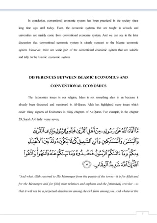 7
In conclusion, conventional economic system has been practiced in the society since
long time ago until today. Even, the economic systems that are taught in schools and
universities are mainly come from conventional economic system. And we can see in the later
discussion that conventional economic system is clearly contrast to the Islamic economic
system. However, there are some part of the conventional economic system that are suitable
and tally to the Islamic economic system.
DIFFERENCES BETWEEN ISLAMIC ECONOMICS AND
CONVENTIONAL ECONOMICS
The Economics issues in our religion, Islam is not something alien to us because it
already been discussed and mentioned in Al-Quran. Allah has highlighted many issues which
cover many aspects of Economics in many chapters of Al-Quran. For example, in the chapter
59, Surah Al-Hashr verse seven,
“And what Allah restored to His Messenger from the people of the towns - it is for Allah and
for the Messenger and for [his] near relatives and orphans and the [stranded] traveler - so
that it will not be a perpetual distribution among the rich from among you. And whatever the
 