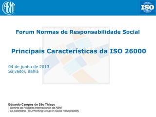1
Eduardo Campos de São Thiago
- Gerente de Relações Internacionais da ABNT
- Co-Secretário , ISO Working Group on Social Responsibility
04 de junho de 2013
Salvador, Bahia
Forum Normas de Responsabilidade Social
Principais Características da ISO 26000
 