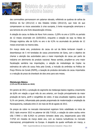 das commodities permanecem em patamar elevado, refletindo as quebras de safras da
América do Sul (2011/12) e dos Estados Unidos (2012/13), que mais do que
compensaram os riscos associados à crise europeia, à lenta recuperação americana e
aos temores de uma forte desaceleração chinesa.

A cotação do cacau na Bolsa de Nova York cresceu -3,29% no ano e 5,93% no período
de 12 meses encerrado em 22/03/2013, enquanto a cotação da soja na Bolsa de
Chicago registrou alta de 0,6% no ano e de 4,5% no acumulado do período de 12
meses encerrado na mesma data.

Em março deste ano, produtores de cacau do sul da Bahia tentaram impedir o
desembarque de 5 mil toneladas de cacau provenientes de Gana, com o objetivo de
chamar a atenção das autoridades para a maior importação de cacau por parte da
indústria em detrimento do produto nacional. Nesse sentido, propõem-se uma maior
fiscalização sanitária nas importações, a adoção da metodologia da Ceplac na
estimativa de safra do cacau feita pela Conab, a inclusão da amêndoa na Política de
Preço Mínimo da Conab (PGPM), a taxação de produtos derivados do cacau importados
e a redução do prazo do drawback de dois anos para seis meses.



Metalurgia Básica
(7,3% do VTI da Bahia em 2010)



Em janeiro de 2013, a produção do segmento da metalurgia baiana registrou crescimento
de 8,8% em relação a igual mês do ano anterior, em função principalmente da maior
produção de barra, perfil e vergalhões de cobre. A taxa anualizada registrou queda de
9,1% em janeiro, influenciada pela parada programada de modernização e ampliação da
Paranapanema, realizada entre 21 de maio de 06 de agosto de 2012.

Os preços do cobre no mercado internacional registram forte volatilidade no início de
2013. Após encerrar 2012 no patamar de US$ 7.915/t, a cotação do cobre oscilou entre
US$ 7.784/t e US$ 8.242/t no primeiro bimestre deste ano, despencando para US$
7.575/t em meados de março deste ano, com as maiores turbulências no mercado
internacional, principalmente na Europa. A despeito da queda verificada em março, a
 