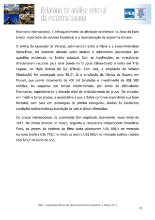 financeiro internacional, o enfraquecimento da atividade econômica na Zona do Euro
(maior importador da celulose brasileira) e a desaceleração da economia chinesa.

O timing da expansão da Veracel, joint-venture entre a Fibria e a sueco-finlandesa
Stora-Enso, foi bastante afetado pelos atrasos e adiamentos provocados por
questões ambientais no âmbito estadual. Com as indefinições, os investidores
direcionaram recursos para uma planta no Uruguai (Stora-Enso) e outra em Três
Lagoas, no Mato Grosso do Sul (Fibria). Com isso, a ampliação da Veracel
(Eunápolis) foi postergada para 2017. Já a ampliação da fábrica da Suzano em
Mucuri, que previa incremento de 400 mil toneladas e investimento de US$ 500
milhões, foi suspensa por tempo indeterminado, por conta de dificuldades
financeiras, especialmente o elevado nível de endividamento do grupo. No entanto,
em médio e longo prazos, a expectativa é que a Bahia continue expandindo sua base
florestal, com base em tecnologias de plantio avançadas, aliadas às excelentes
condições edafoclimáticas (condição de solo e clima) oferecidas.

Os preços internacionais da commodity têm registrado incremento nesse início de
2013. Na última semana de março, segundo a consultoria independente finlandesa
Foex, os preços da celulose de fibra curta alcançaram US$ 801/t no mercado
europeu (contra US$ 775/t no início do ano) e US$ 683/t no mercado asiático (contra
US$ 645/t no início do ano).
 