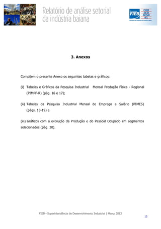 3. Anexos




Compõem o presente Anexo os seguintes tabelas e gráficos:


(i) Tabelas e Gráficos da Pesquisa Industrial   Mensal Produção Física - Regional
   (PIMPF-R) (pág. 16 e 17);


(ii) Tabelas da Pesquisa Industrial Mensal de Emprego e Salário (PIMES)
   (págs. 18-19) e


(iii) Gráficos com a evolução da Produção e do Pessoal Ocupado em segmentos
selecionados (pág. 20).
 