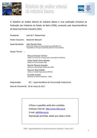 O Relatório de Análise Setorial da Indústria Baiana é uma publicação trimestral da
Federação das Indústrias do Estado da Bahia (FIEB), produzido pela Superintendência
de Desenvolvimento Industrial (SDI).


Presidente:              José de F. Mascarenhas

Diretor Executivo:       Alexandre Beduschi

Superintendente:         João Marcelo Alves
                         (Economista, Mestre em Administração pela UFBA/ISEG-UTL,
                          Especialista em Finanças Corporativas pela New York University)


Equipe Técnica       :

                          Marcus Emerson Verhine
                          (Mestre em Economia e Finanças pela Universidade da Califórnia)

                          Carlos Danilo Peres Almeida
                          (Mestre em Economia pela UFBA)

                          Ricardo Menezes Kawabe
                          (Mestre em Administração Pública pela UFBA)

                          Mauricio West Pedrão
                          (Mestre em Análise Regional pela UNIFACS)

                          Everaldo Guedes
                          (Bacharel em Ciências Estatísticas - ESEB)



Diagramação:                SCI – Superintendência de Comunicação Institucional

Data de Fechamento: 28 de março de 2013




                             Críticas e sugestões serão bem recebidas.
                             Endereço Internet: http://www.fieb.org.br
                             E-mail: sdi@fieb.org.br
                             Reprodução permitida, desde que citada a fonte.
 