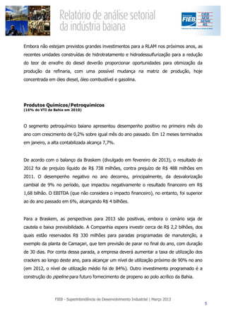 Embora não estejam previstos grandes investimentos para a RLAM nos próximos anos, as
recentes unidades construídas de hidrotratamento e hidrodessulfurização para a redução
do teor de enxofre do diesel deverão proporcionar oportunidades para otimização da
produção da refinaria, com uma possível mudança na matriz de produção, hoje
concentrada em óleo diesel, óleo combustível e gasolina.




Produtos Químicos/Petroquímicos
(16% do VTI da Bahia em 2010)



O segmento petroquímico baiano apresentou desempenho positivo no primeiro mês do
ano com crescimento de 0,2% sobre igual mês do ano passado. Em 12 meses terminados
em janeiro, a alta contabilizada alcança 7,7%.


De acordo com o balanço da Braskem (divulgado em fevereiro de 2013), o resultado de
2012 foi de prejuízo líquido de R$ 738 milhões, contra prejuízo de R$ 488 milhões em
2011. O desempenho negativo no ano decorreu, principalmente, da desvalorização
cambial de 9% no período, que impactou negativamente o resultado financeiro em R$
1,68 bilhão. O EBITDA (que não considera o impacto financeiro), no entanto, foi superior
ao do ano passado em 6%, alcançando R$ 4 bilhões.


Para a Braskem, as perspectivas para 2013 são positivas, embora o cenário seja de
cautela e baixa previsibilidade. A Companhia espera investir cerca de R$ 2,2 bilhões, dos
quais estão reservados R$ 330 milhões para paradas programadas de manutenção, a
exemplo da planta de Camaçari, que tem previsão de parar no final do ano, com duração
de 30 dias. Por conta dessa parada, a empresa deverá aumentar a taxa de utilização dos
crackers ao longo deste ano, para alcançar um nível de utilização próximo de 90% no ano
(em 2012, o nível de utilização médio foi de 84%). Outro investimento programado é a
construção do pipeline para futuro fornecimento de propeno ao polo acrílico da Bahia.
 