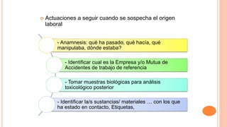  Actuaciones a seguir cuando se sospecha el origen
laboral
- Anamnesis: qué ha pasado, qué hacía, qué
manipulaba, dónde estaba?
- Identificar cual es la Empresa y/o Mutua de
Accidentes de trabajo de referencia
- Tomar muestras biológicas para análisis
toxicológico posterior
- Identificar la/s sustancias/ materiales … con los que
ha estado en contacto, Etiquetas,
 