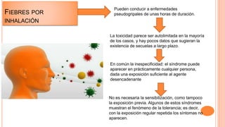 FIEBRES POR
INHALACIÓN
Pueden conducir a enfermedades
pseudogripales de unas horas de duración.
La toxicidad parece ser autolimitada en la mayoría
de los casos, y hay pocos datos que sugieran la
existencia de secuelas a largo plazo.
En común la inespecificidad: el síndrome puede
aparecer en prácticamente cualquier persona,
dada una exposición suficiente al agente
desencadenante
No es necesaria la sensibilización, como tampoco
la exposición previa. Algunos de estos síndromes
muestran el fenómeno de la tolerancia; es decir,
con la exposición regular repetida los síntomas no
aparecen.
 