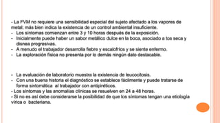 - La FVM no requiere una sensibilidad especial del sujeto afectado a los vapores de
metal; más bien indica la existencia de un control ambiental insuficiente.
- Los síntomas comienzan entre 3 y 10 horas después de la exposición.
- Inicialmente puede haber un sabor metálico dulce en la boca, asociado a tos seca y
disnea progresivas.
- A menudo el trabajador desarrolla fiebre y escalofríos y se siente enfermo.
- La exploración física no presenta por lo demás ningún dato destacable.
- La evaluación de laboratorio muestra la existencia de leucocitosis.
- Con una buena historia el diagnóstico se establece fácilmente y puede tratarse de
forma sintomática al trabajador con antipiréticos.
- Los síntomas y las anomalías clínicas se resuelven en 24 a 48 horas.
- Si no es así debe considerarse la posibilidad de que los síntomas tengan una etiología
vírica o bacteriana.
 